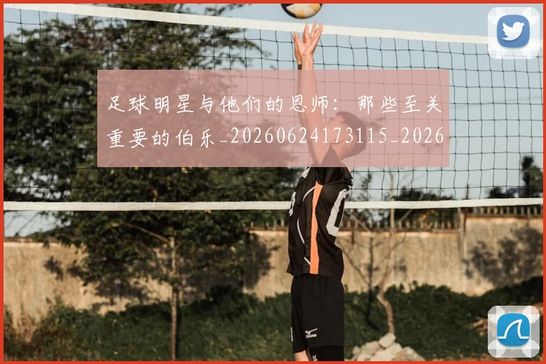 足球明星与他们的恩师：那些至关重要的伯乐_20260624173115_20260711204601