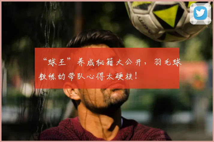 “球王”养成秘籍大公开，羽毛球教练的带队心得太硬核！