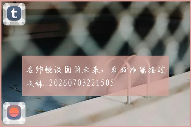 名帅畅谈国羽未来，看好谁能接过衣钵_20260703221505