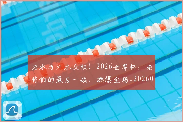 泪水与汗水交织!2026世界杯,老将们的最后一战,燃爆全场_20260707154156