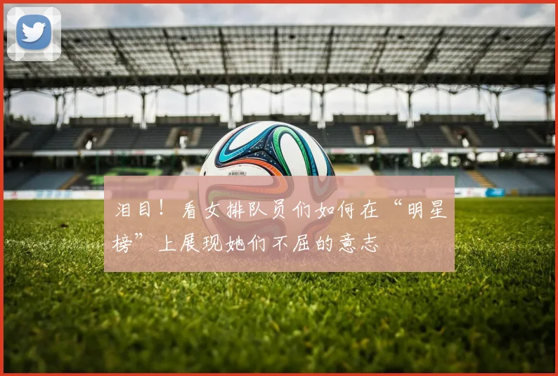 泪目!看女排队员们如何在“明星榜”上展现她们不屈的意志