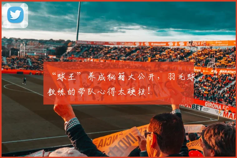 “球王”养成秘籍大公开,羽毛球教练的带队心得太硬核!