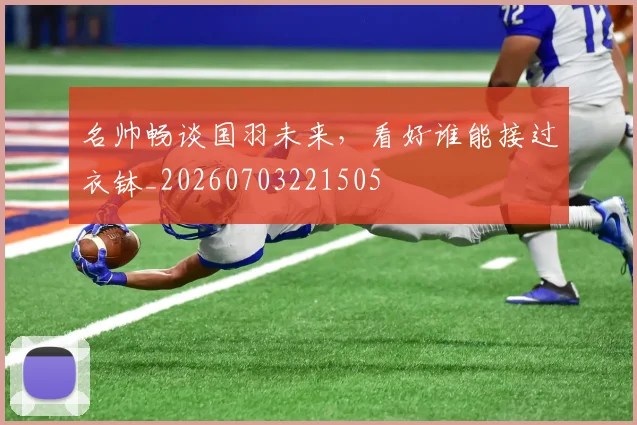 名帅畅谈国羽未来，看好谁能接过衣钵_20260703221505