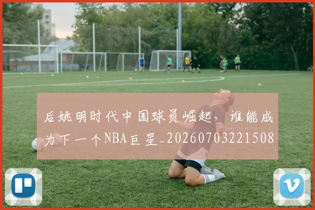 后姚明时代中国球员崛起，谁能成为下一个NBA巨星_20260703221508