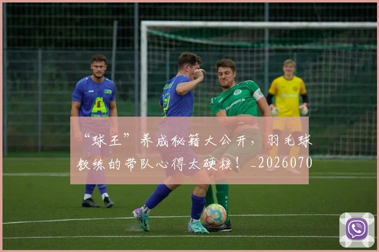 “球王”养成秘籍大公开，羽毛球教练的带队心得太硬核！_20260702172736_20260715183214
