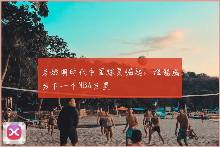 后姚明时代中国球员崛起，谁能成为下一个NBA巨星