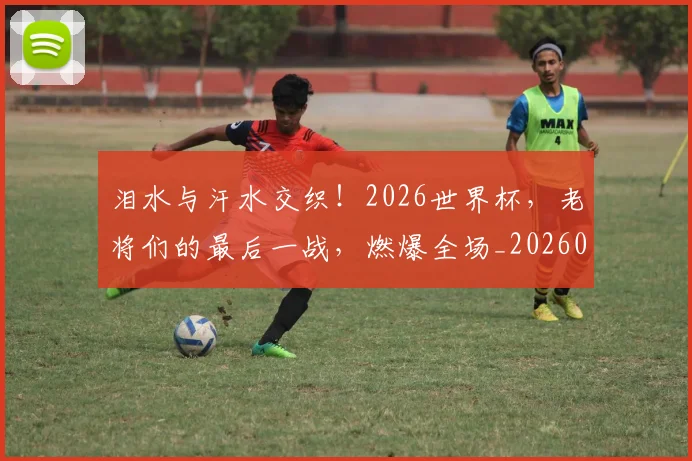 泪水与汗水交织!2026世界杯,老将们的最后一战,燃爆全场_20260707154156