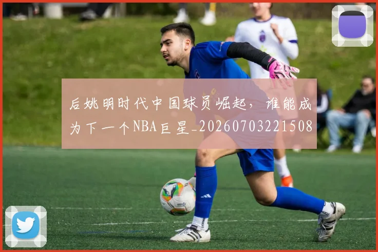 后姚明时代中国球员崛起，谁能成为下一个NBA巨星_20260703221508