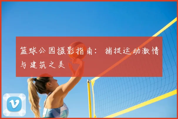 篮球公园摄影指南：捕捉运动激情与建筑之美